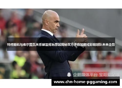 特德斯科与库尔图瓦关系破裂背后原因揭秘双方矛盾加剧或影响球队未来走势