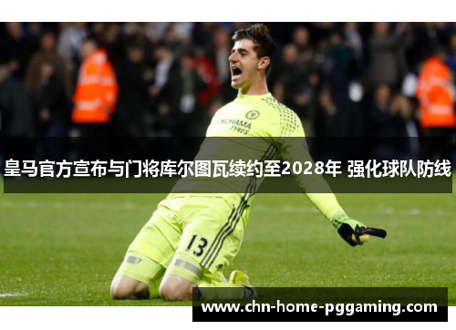 皇马官方宣布与门将库尔图瓦续约至2028年 强化球队防线