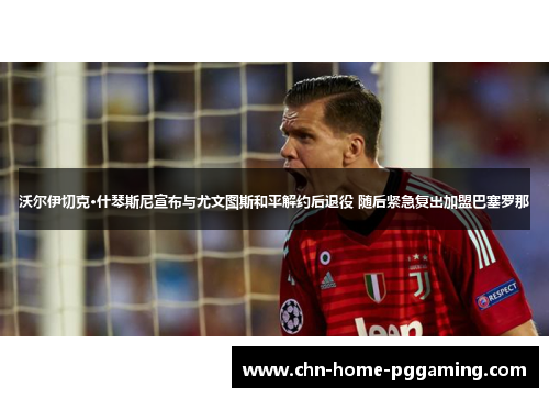 沃尔伊切克·什琴斯尼宣布与尤文图斯和平解约后退役 随后紧急复出加盟巴塞罗那